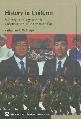 History in Uniform: Military Ideology and the Construction of Indonesia's Past by McGregor, Katharine