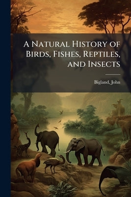 A Natural History of Birds, Fishes, Reptiles, and Insects by 1750-1832, Bigland John