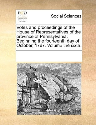 Votes and proceedings of the House of Representatives of the province of Pennsylvania. Beginning the fourteenth day of October, 1767. Volume the sixth by Multiple Contributors