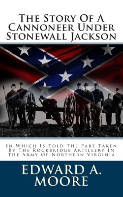 The Story Of A Cannoneer Under Stonewall Jackson: In Which Is Told The Part Taken By The Rockbridge Artillery In The Army Of Northern Virginia by Moore, Edward a.