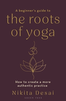 A Beginner's Guide to the Roots of Yoga: How to Create a More Authentic Practice by Desai, Nikita