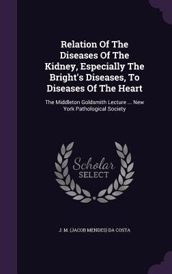 Relation Of The Diseases Of The Kidney, Especially The Bright's Diseases, To Diseases Of The Heart: The Middleton Goldsmith Lecture ... New York Patho by J. M. (Jacob Mendes) Da Costa