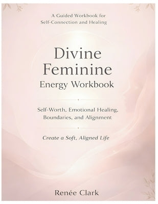 Divine Feminine Energy Workbook: A Guide to Self-Worth, Emotional Healing, Boundaries, and Living a Soft, Aligned Life by Clark, Renee'
