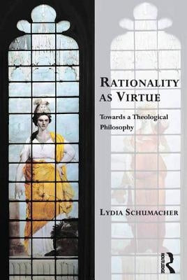 Rationality as Virtue: Towards a Theological Philosophy by Schumacher, Lydia