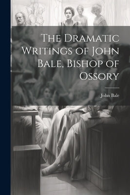 The Dramatic Writings of John Bale, Bishop of Ossory by Bale, John