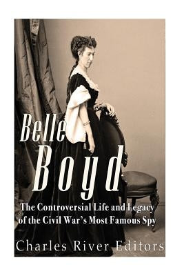 Belle Boyd: The Controversial Life and Legacy of the Civil War's Most Famous Spy by Charles River