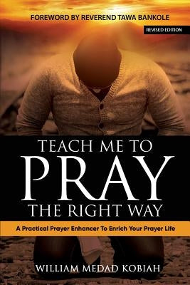 Teach Me to Pray the Right Way: A Practical Prayer Enhancer To Enrich Your Prayer Life by Kobiah, William Medad