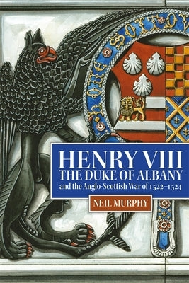 Henry VIII, the Duke of Albany and the Anglo-Scottish War of 1522-1524 by Murphy, Neil