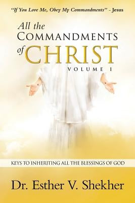 All the Commandments of Christ Volume I: Keys to Inheriting All the Blessings of God by Shekher, Esther V.