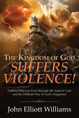 The Kingdom of God Suffers Violence!: Faithful Believers Press through the Narrow Gate and the Difficult Way To God's Kingdom! by Williams, John Elliott