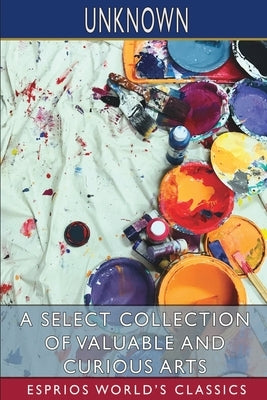 A Select Collection of Valuable and Curious Arts (Esprios Classics) by Unknown