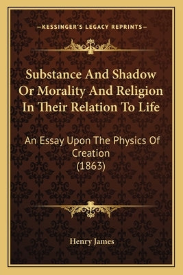 Substance and Shadow or Morality and Religion in Their Relation to Life: An Essay Upon the Physics of Creation (1863) by James, Henry