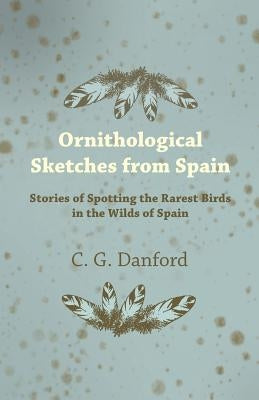 Ornithological Sketches from Spain - Stories of Spotting the Rarest Birds in the Wilds of Spain by Danford, C. G.