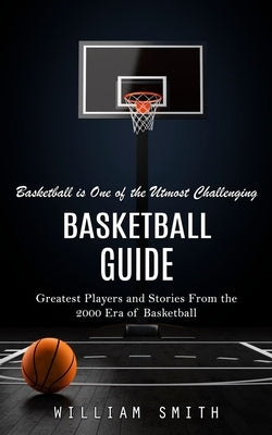 Basketball Guide: Basketball is One of the Utmost Challenging (Greatest Players and Stories From the 2000 Era of Basketball) by Smith, William