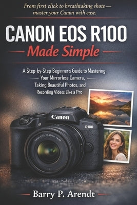 Canon EOS R100 Made Simple: A Step-by-Step Beginner's Guide to Mastering Your Mirrorless Camera, Taking Beautiful Photos, and Recording Videos Like a by Arendt, Barry P.
