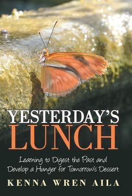 Yesterday's Lunch: Learning to Digest the Past and Develop a Hunger for Tomorrow's Dessert by Aila, Kenna Wren