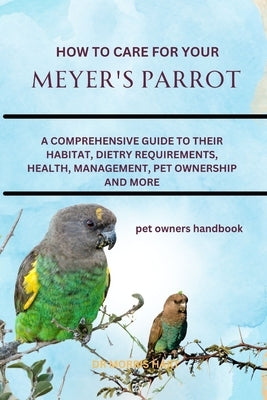 How to Care for Your Meyer's Parrot: A Comprehensive Guide to Their Habitat, Dietry Requirements, Health, Management, Pet Ownership and More by Hart, Morris