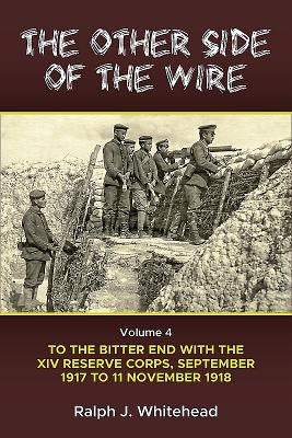 The Other Side of the Wire: Volume 4 - To the Bitter End with the XIV Reserve Corps, September 1917 to 11 November 1918 by Whitehead, Ralph J.