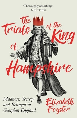 The Trials of the King of Hampshire: Madness, Secrecy and Betrayal in Georgian England by Foyster, Elizabeth