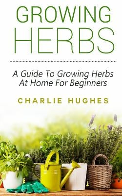 Growing Herbs at Home: A Guide to Growing Herbs at Home for Beginners by Hughes, Charlie