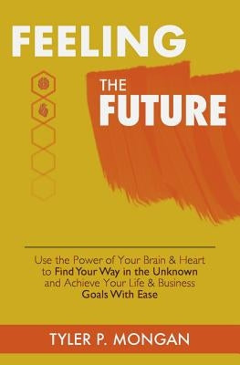 Feeling The Future: Use the Power of Your Brain & Heart to Find Your Way in the Unknown and Achieve Your Life & Business Goals With Ease by Mongan, Tyler P.