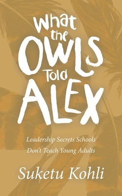What the Owls Told Alex: Leadership Secrets Schools Don't Teach Young Adults by Kohli, Suketu