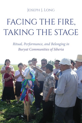 Facing the Fire, Taking the Stage: Ritual, Performance, and Belonging in Buryat Communities of Siberia by Long, Joseph J.
