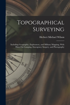 Topographical Surveying: Including Geographic, Exploratory, and Military Mapping, With Hints On Camping, Emergency Surgery, and Photography by Wilson, Herbert Michael