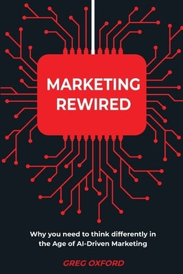 Marketing Rewired: Why you need to think differently in the Age of AI-Driven Marketing by Oxford, Greg