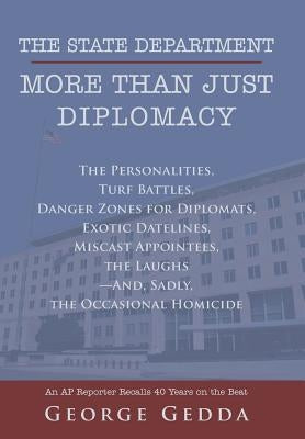 The State Department- More Than Just Diplomacy: The Personalities, Turf Battles, Danger Zones for Diplomats, Exotic Datelines, Miscast Appointees, the by Gedda, George