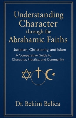 Understanding Character through the Abrahamic Faiths: Judaism, Christianity, and Islam A Comparative Guide to Character, Practice, and Community by Belica, Bekim