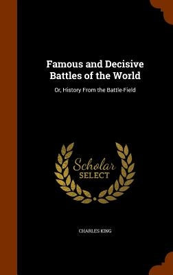 Famous and Decisive Battles of the World: Or, History From the Battle-Field by King, Charles