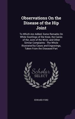 Observations On the Disease of the Hip Joint: To Which Are Added, Some Remarks On White Swellings of the Knee, the Caries of the Joint of the Wrist, a by Ford, Edward