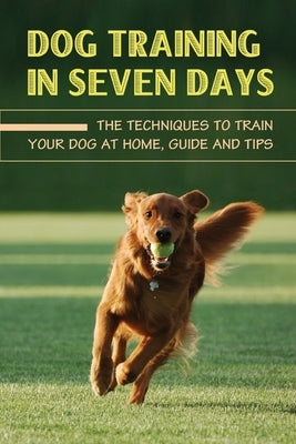 Dog Training In Seven Days: The Techniques To Train Your Dog At Home, Guide And Tips: Methods To Train A Dog by Calley, Ardell