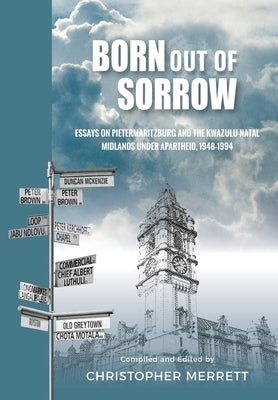 Born out of Sorrow: Essays on Pietermaritzburg and the KwaZulu-Natal Midlands under Apartheid, 1948-1994 by Merrett, Christopher