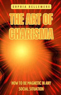 The Art of Charisma: How to Be Magnetic in Any Social Situation by Bellemere, Sophia