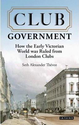 Club Government: How the Early Victorian World was Ruled from London Clubs by Thevoz, Seth Alexander