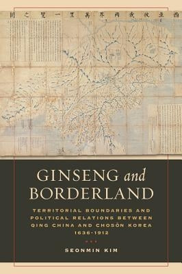 Ginseng and Borderland: Territorial Boundaries and Political Relations Between Qing China and Choson Korea, 1636-1912 by Kim, Seonmin