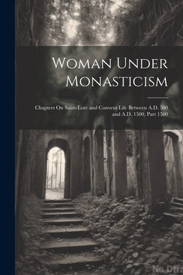 Woman Under Monasticism: Chapters On Saint-Lore and Convent Life Between A.D. 500 and A.D. 1500, Part 1500 by Anonymous