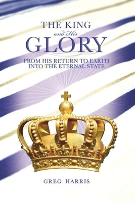 The King and His Glory: From His Return to Earth Into the Eternal State by Harris, Greg