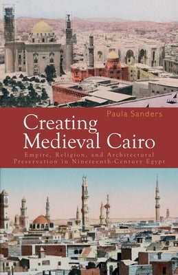 Creating Medieval Cairo: Empire, Religion, and Architectural Preservation in Nineteenth-Century Egypt by Sanders, Paula