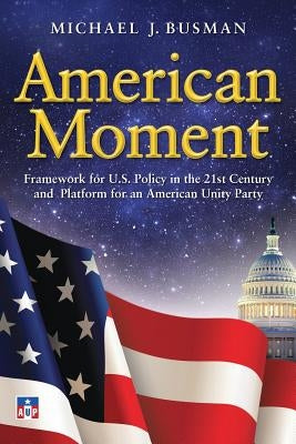 American Moment: Framework for US Policy in the 21st Century and Platform for an American Unity Party by Busman, Michael J.