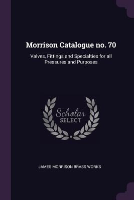Morrison Catalogue no. 70: Valves, Fittings and Specialties for all Pressures and Purposes by Works, James Morrison Brass