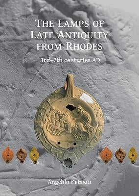 The Lamps of Late Antiquity from Rhodes: 3rd-7th Centuries Ad by Katsioti, Angeliki