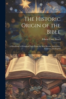 The Historic Origin of the Bible: A Handbook of Principal Facts From the Best Recent Authorities, German and English by Bissell, Edwin Cone
