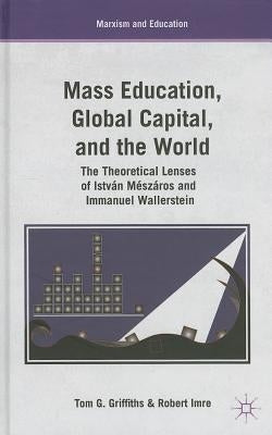 Mass Education, Global Capital, and the World: The Theoretical Lenses of István Mészáros and Immanuel Wallerstein by Griffiths, T.