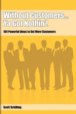 Without Customers...Ya Got Nothin'!: 104 Powerful Ideas to Get More Customers by Schilling, Scott