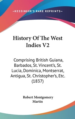 History Of The West Indies V2: Comprising British Guiana, Barbados, St. Vincent's, St. Lucia, Dominica, Montserrat, Antigua, St. Christopher's, Etc. by Martin, Robert Montgomery