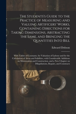 The Students's Guide to the Practice of Measuring and Valuing Artificers' Works, Containing Directions for Taking Dimensions, Abstracting the Same, an by Dobson, Edward 1816-1908