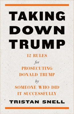 Taking Down Trump: 12 Rules for Prosecuting Donald Trump by Someone Who Did It Successfully by Snell, Tristan